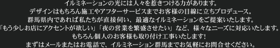 イルミネーションの光には人々を惹きつける力があります。デザインはもちろん施工やアフターサービスまでお客様の目線に立ちプロデュース。群馬県内であれば私たちが直接伺い、最適なイルミネーションをご提案いたします。「もう少しお店にアクセントが欲しい」「夜の営業を繁盛させたい」など、様々なニーズに対応いたします。 もちろん個人のお客様も取り付け工事いたします！まずはメールまたはお電話で、イルミネーション群馬までお気軽にお問合せください。