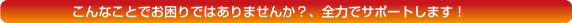 こんなことでお困りではありませんか？、全力でサポートします!